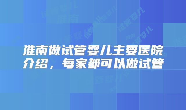 淮南做试管婴儿主要医院介绍,每家都可以做试管