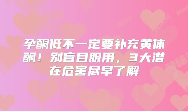 孕酮低不一定要补充黄体酮！别盲目服用，3大潜在危害尽早了解