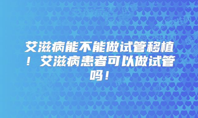 艾滋病能不能做试管移植!艾滋病患者可以做试管吗!