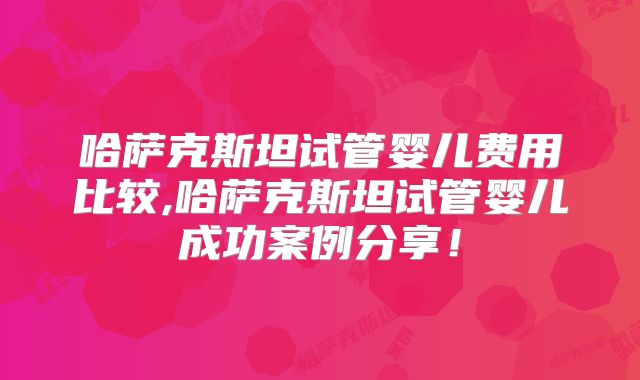 哈萨克斯坦试管婴儿费用比较,哈萨克斯坦试管婴儿成功案例分享！