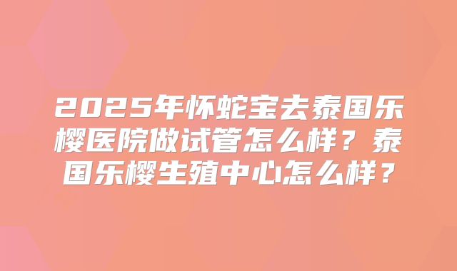 2025年怀蛇宝去泰国乐樱医院做试管怎么样？泰国乐樱生殖中心怎么样？