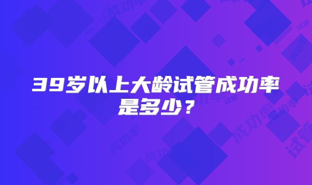 39岁以上大龄试管成功率是多少？