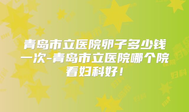 青岛市立医院卵子多少钱一次-青岛市立医院哪个院看妇科好！