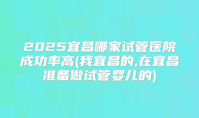 2025宜昌哪家试管医院成功率高(我宜昌的,在宜昌准备做试管婴儿的)
