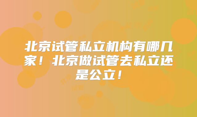 北京试管私立机构有哪几家！北京做试管去私立还是公立！