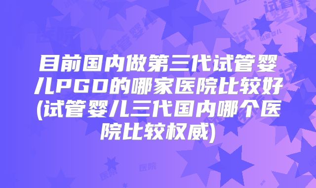 目前国内做第三代试管婴儿PGD的哪家医院比较好(试管婴儿三代国内哪个医院比较权威)