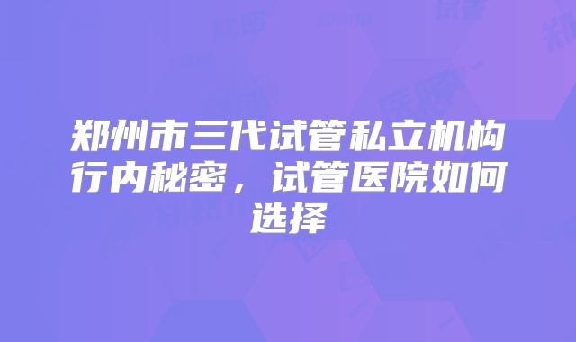 郑州市三代试管私立机构行内秘密,试管医院如何选择