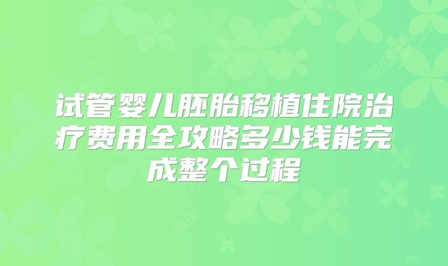 试管婴儿胚胎移植住院治疗费用全攻略多少钱能完成整个过程