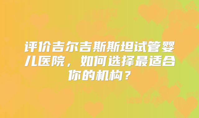 评价吉尔吉斯斯坦试管婴儿医院，如何选择最适合你的机构？