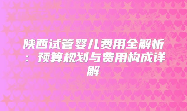 陕西试管婴儿费用全解析：预算规划与费用构成详解