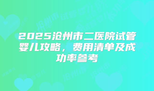 2025沧州市二医院试管婴儿攻略,费用清单及成功率参考