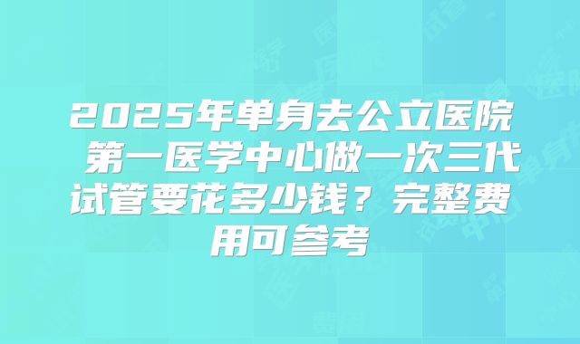 2025年单身去公立医院 第一医学中心做一次三代试管要花多少钱?完整费用可参考