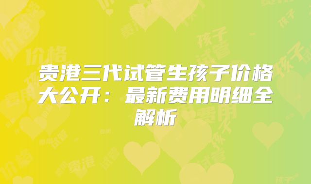 贵港三代试管生孩子价格大公开：最新费用明细全解析
