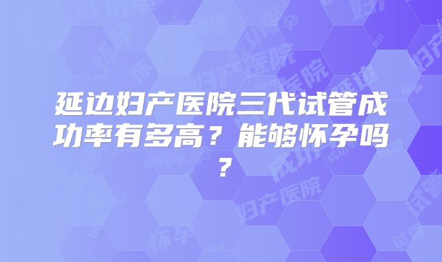 延边妇产医院三代试管成功率有多高？能够怀孕吗？