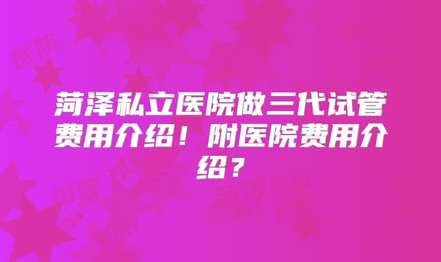 菏泽私立医院做三代试管费用介绍！附医院费用介绍？