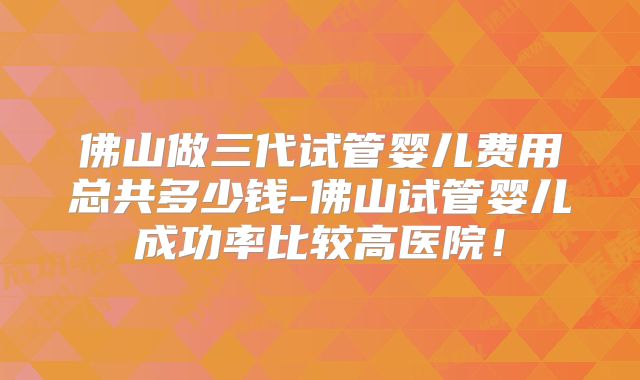 佛山做三代试管婴儿费用总共多少钱-佛山试管婴儿成功率比较高医院！