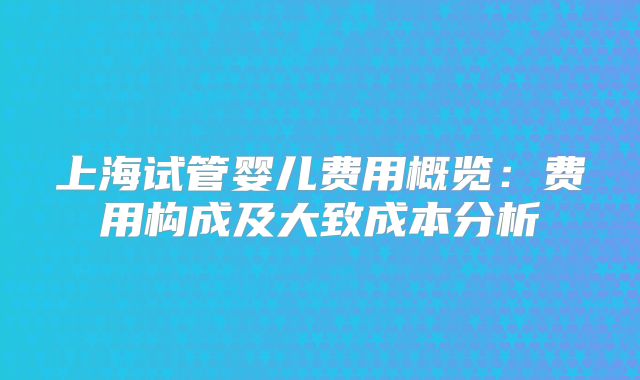 上海试管婴儿费用概览：费用构成及大致成本分析