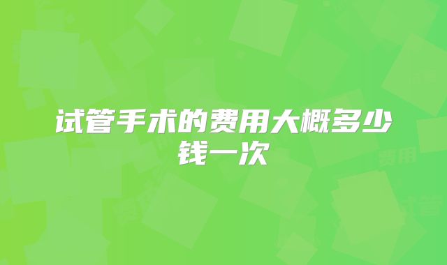 试管手术的费用大概多少钱一次