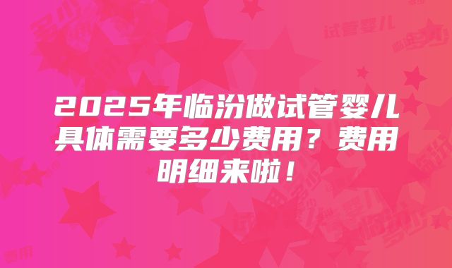 2025年临汾做试管婴儿具体需要多少费用？费用明细来啦！