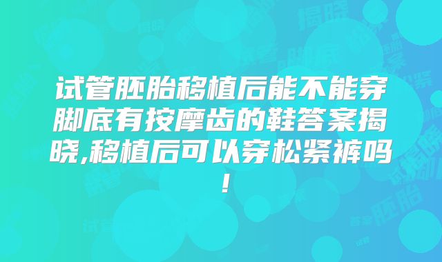 试管胚胎移植后能不能穿脚底有按摩齿的鞋答案揭晓,移植后可以穿松紧裤吗！