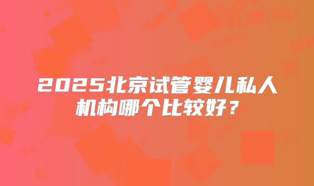 2025北京试管婴儿私人机构哪个比较好?