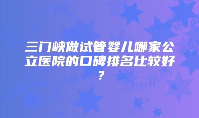 三门峡做试管婴儿哪家公立医院的口碑排名比较好？