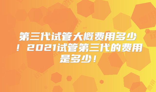 第三代试管大概费用多少!2021试管第三代的费用是多少!