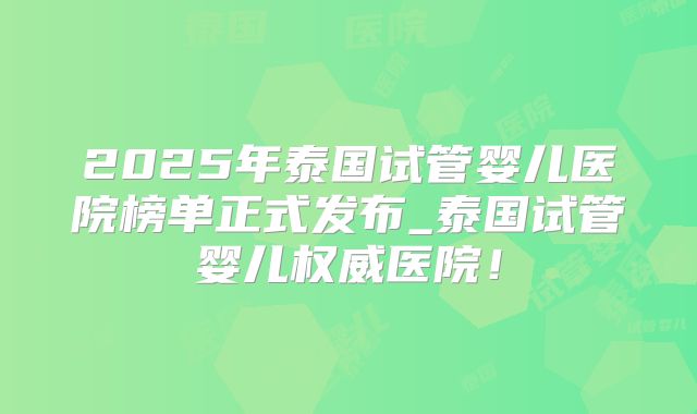 2025年泰国试管婴儿医院榜单正式发布_泰国试管婴儿权威医院!