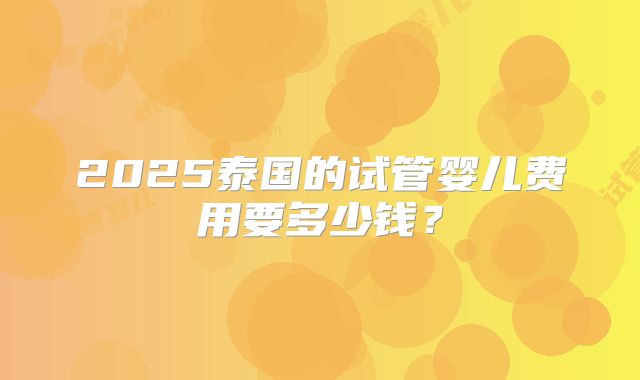 2025泰国的试管婴儿费用要多少钱?