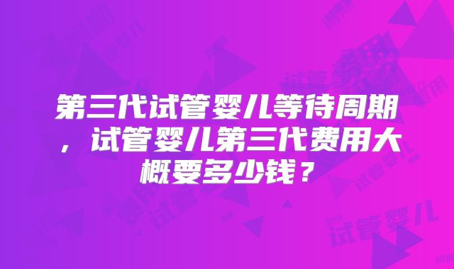 第三代试管婴儿等待周期，试管婴儿第三代费用大概要多少钱？
