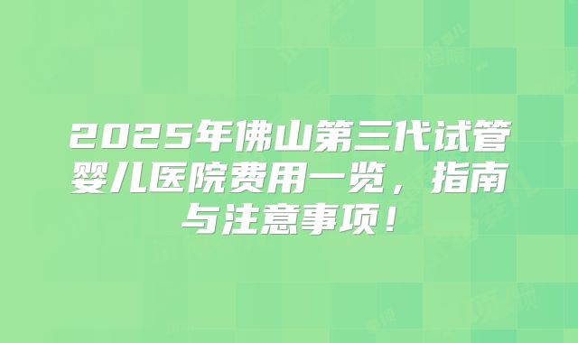 2025年佛山第三代试管婴儿医院费用一览,指南与注意事项!