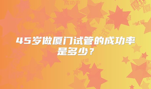 45岁做厦门试管的成功率是多少?