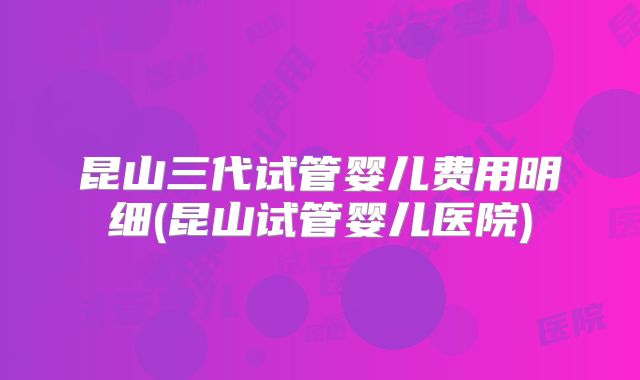 昆山三代试管婴儿费用明细(昆山试管婴儿医院)
