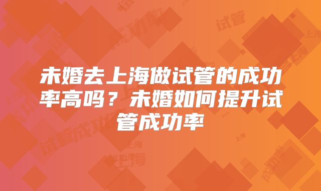 未婚去上海做试管的成功率高吗？未婚如何提升试管成功率