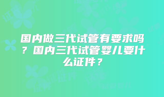 国内做三代试管有要求吗?国内三代试管婴儿要什么证件?