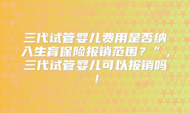 三代试管婴儿费用是否纳入生育保险报销范围？”,三代试管婴儿可以报销吗！