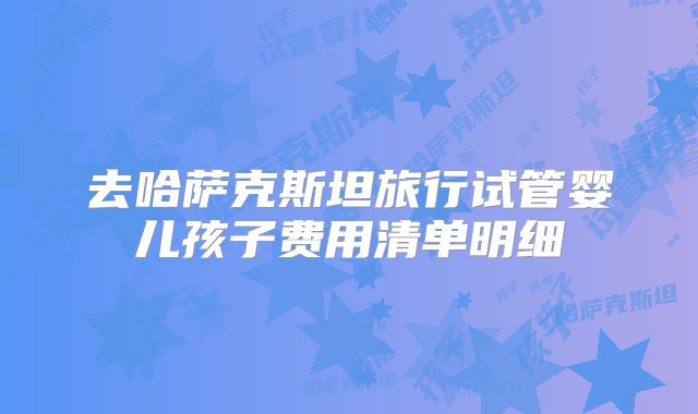 去哈萨克斯坦旅行试管婴儿孩子费用清单明细