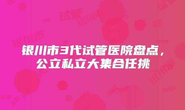 银川市3代试管医院盘点，公立私立大集合任挑