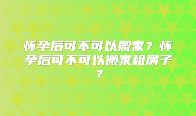 怀孕后可不可以搬家?怀孕后可不可以搬家租房子?