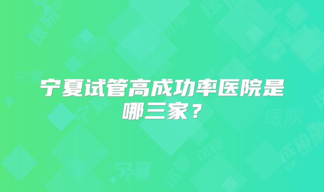 宁夏试管高成功率医院是哪三家？