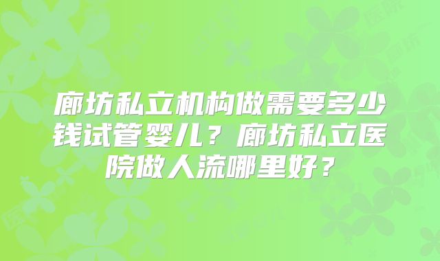 廊坊私立机构做需要多少钱试管婴儿?廊坊私立医院做人流哪里好?