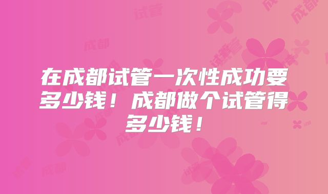 在成都试管一次性成功要多少钱！成都做个试管得多少钱！