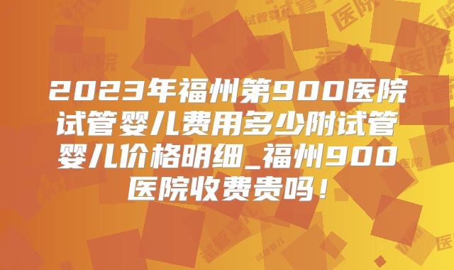 2023年福州第900医院试管婴儿费用多少附试管婴儿价格明细_福州900医院收费贵吗!