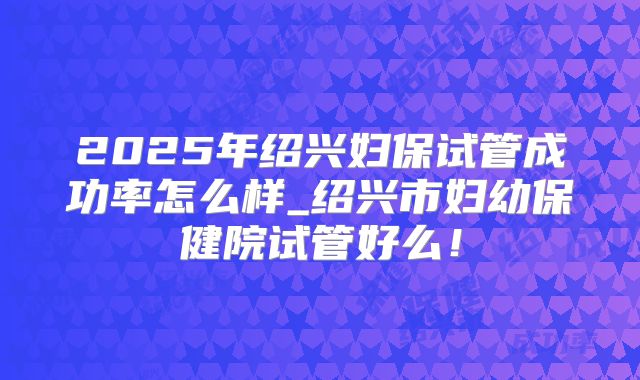 2025年绍兴妇保试管成功率怎么样_绍兴市妇幼保健院试管好么!