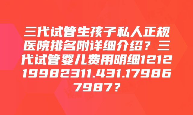 三代试管生孩子私人正规医院排名附详细介绍？三代试管婴儿费用明细121219982311.431.179867987？