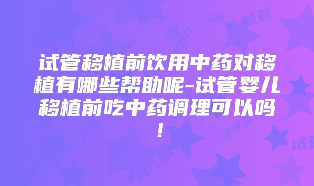 试管移植前饮用中药对移植有哪些帮助呢-试管婴儿移植前吃中药调理可以吗！