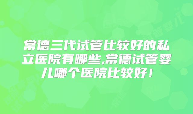 常德三代试管比较好的私立医院有哪些,常德试管婴儿哪个医院比较好!