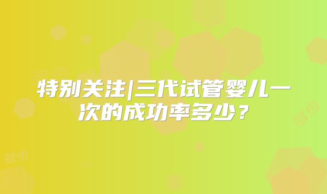 特别关注|三代试管婴儿一次的成功率多少?