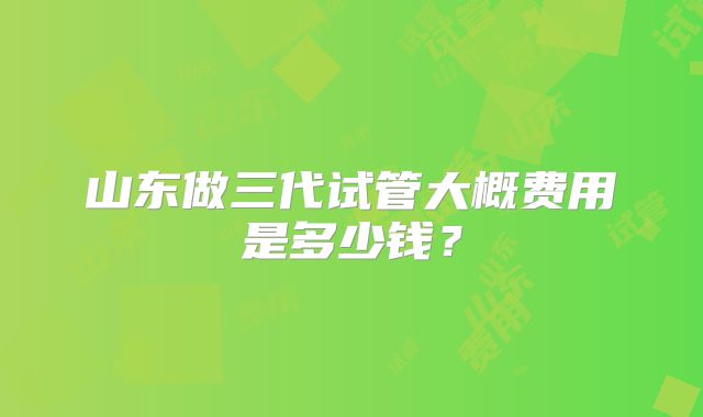 山东做三代试管大概费用是多少钱？