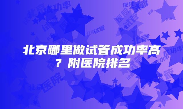 北京哪里做试管成功率高？附医院排名